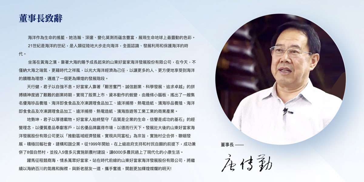 董事長致詞： 海洋作為生命的搖籃，她浩瀚、深邃、變化莫測而蘊含豐富，展現著生命地球上最靈動的色彩。 21世紀是海洋的世紀，是人類從陸地大步走向海洋，全面認識、發展利用和保護海洋的時代。    坐落在黃海之濱，靠著大海的賜予成長起來的山東好當家海洋發展股份有限公司，在今天，不僅納大海之瑞氣，更藉時代之祥風，以光大海洋經濟為己任，以讓更多的人、更方便地享受到海洋的饋贈為理想，邁進了一個更為輝煌的發展階段。天行健，君子以自強不息。幸好家人靠著“艱苦奮鬥、誠信創業、科學發展、追求卓越”的拼搏精神度過了艱難的創業時期，實現了股票上市、資本動作的蛻變，由幾條小腦板，搖出了一艘集名優海珍品養殖、海洋即食食品及冷凍調理食品加工、遠洋捕撈、旅遊業和濱海珍品養殖、海洋即食食品及冷凍調理食品加工、遠洋航行、旅遊和旅遊產業的商業產業。 地勢坤，君子以厚德載物。好當家人始終堅守“品質是企業的生命，信譽是成功的基石”的經營理念，以優質產品奉獻客戶，以名優品牌贏得市場，以德而行天下。發展壯大後的山東好當家海洋發展股份有限公司更以“推進區域經濟發展，實現共同富松”為宗旨，實施村企合併、聯姻發展，積極回報社會，構建和諧企業。從1999年開始，在上級政府支持和村民自願的前提下，成功兼併了8個自然村，並投入5億多元實施新農村建設，讓6000多農民過上了現代化的小康生活。   躍馬征程競商海，情系萬眾好當家。站在時代前線的山東好當家海洋發展股份有限公司，將繼續以海納百川的氣魄和胸襟，與新老朋友一道，攜手奮進，開創更加輝煌燦爛的明天!